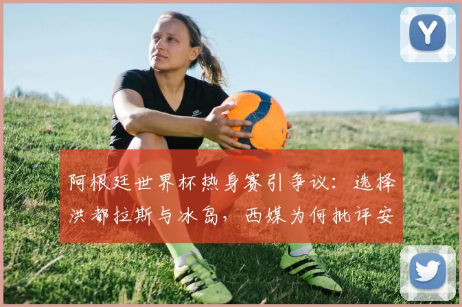 阿根廷世界杯热身赛引争议:选择洪都拉斯与冰岛,西媒为何批评安排不当?