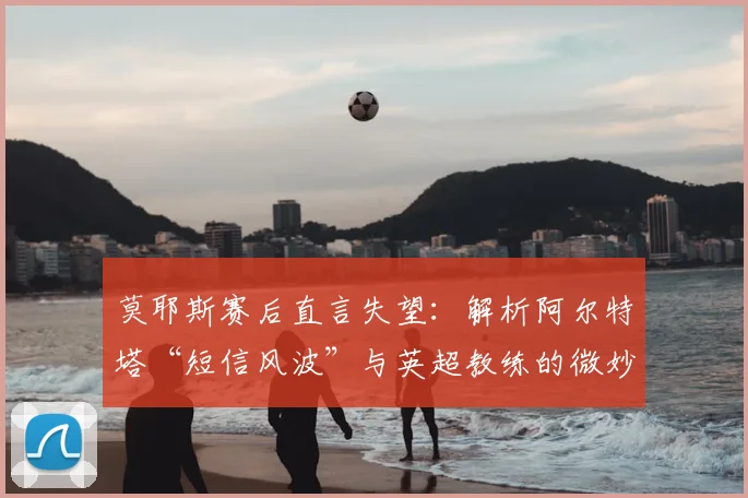 莫耶斯赛后直言失望：解析阿尔特塔“短信风波”与英超教练的微妙关系