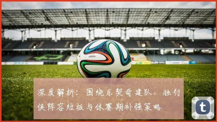 深度解析：围绕东契奇建队，独行侠阵容短板与休赛期补强策略