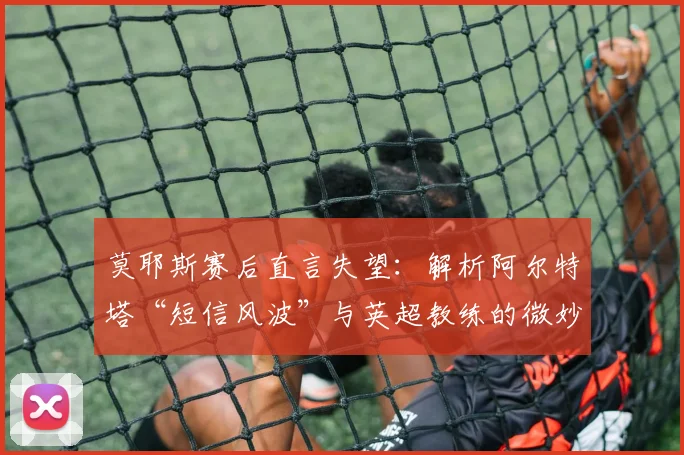 莫耶斯赛后直言失望：解析阿尔特塔“短信风波”与英超教练的微妙关系